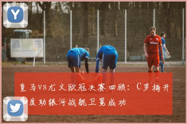 皇马vs尤文欧冠决赛回顾：C罗梅开二度助银河战舰卫冕成功