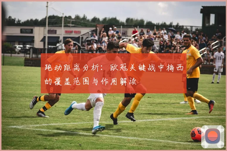 跑动距离分析：欧冠关键战中梅西的覆盖范围与作用解读