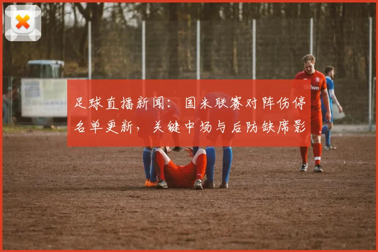 足球直播新闻：国米联赛对阵伤停名单更新，关键中场与后防缺席影响轮换安排