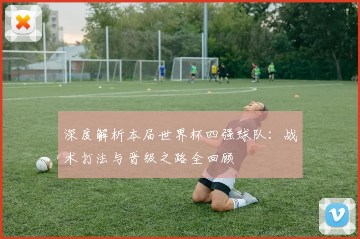 深度解析本届世界杯四强球队：战术打法与晋级之路全回顾