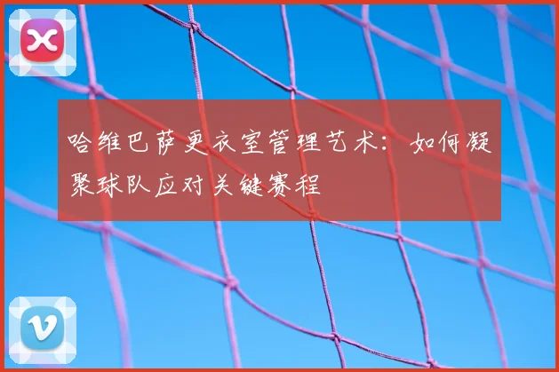 哈维巴萨更衣室管理艺术：如何凝聚球队应对关键赛程